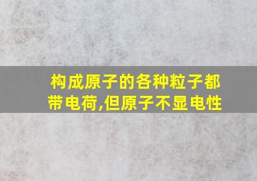 构成原子的各种粒子都带电荷,但原子不显电性