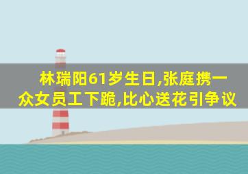 林瑞阳61岁生日,张庭携一众女员工下跪,比心送花引争议