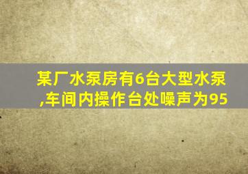 某厂水泵房有6台大型水泵,车间内操作台处噪声为95