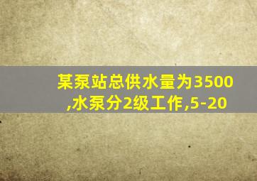 某泵站总供水量为3500,水泵分2级工作,5-20