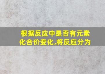 根据反应中是否有元素化合价变化,将反应分为