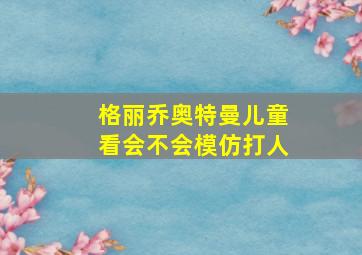 格丽乔奥特曼儿童看会不会模仿打人