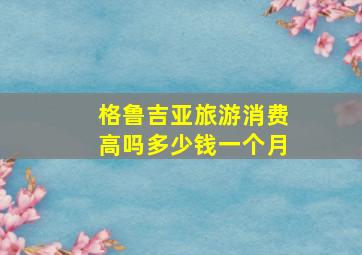 格鲁吉亚旅游消费高吗多少钱一个月