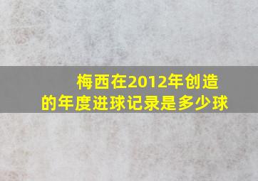 梅西在2012年创造的年度进球记录是多少球