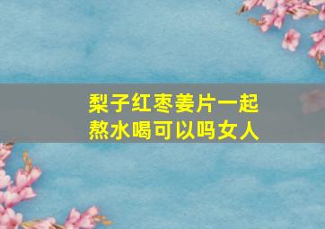 梨子红枣姜片一起熬水喝可以吗女人