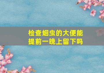 检查蛔虫的大便能提前一晚上留下吗