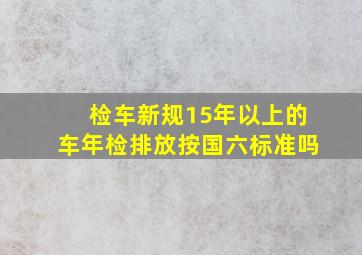 检车新规15年以上的车年检排放按国六标准吗