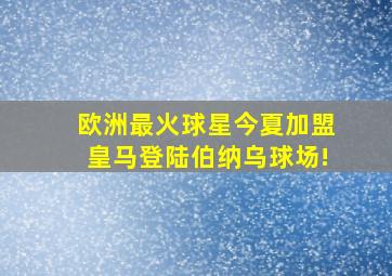 欧洲最火球星今夏加盟皇马登陆伯纳乌球场!