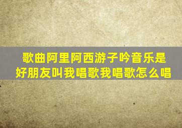 歌曲阿里阿西游子吟音乐是好朋友叫我唱歌我唱歌怎么唱