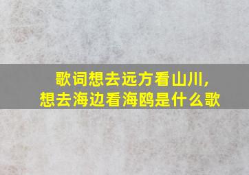 歌词想去远方看山川,想去海边看海鸥是什么歌