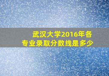 武汉大学2016年各专业录取分数线是多少