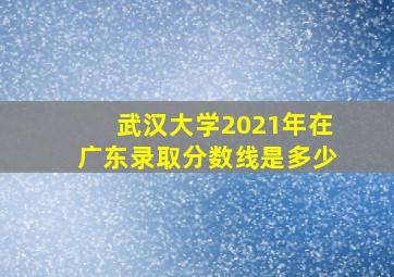 武汉大学2021年在广东录取分数线是多少