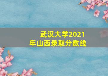 武汉大学2021年山西录取分数线