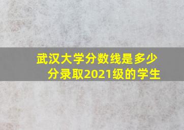 武汉大学分数线是多少分录取2021级的学生