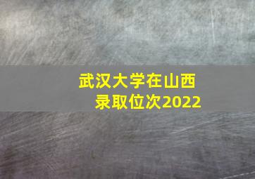 武汉大学在山西录取位次2022