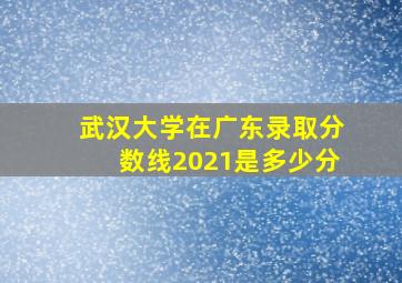 武汉大学在广东录取分数线2021是多少分