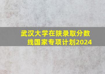 武汉大学在陕录取分数线国家专项计划2024