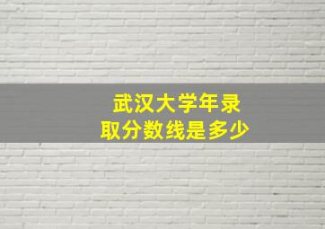 武汉大学年录取分数线是多少