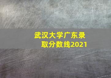 武汉大学广东录取分数线2021