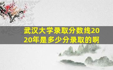 武汉大学录取分数线2020年是多少分录取的啊