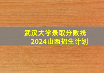 武汉大学录取分数线2024山西招生计划