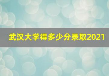 武汉大学得多少分录取2021