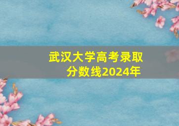 武汉大学高考录取分数线2024年