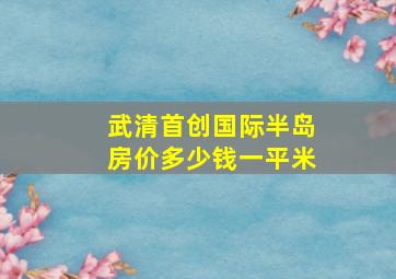 武清首创国际半岛房价多少钱一平米