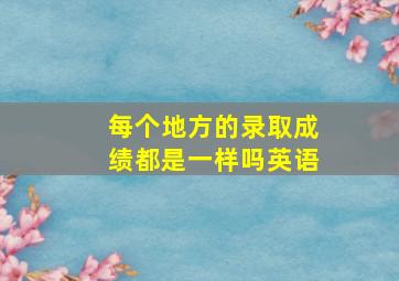 每个地方的录取成绩都是一样吗英语