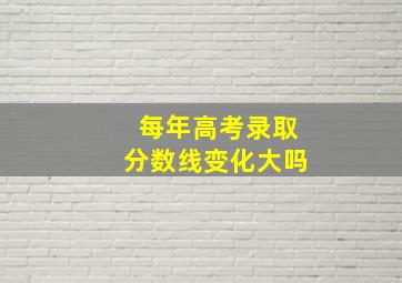 每年高考录取分数线变化大吗