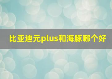 比亚迪元plus和海豚哪个好