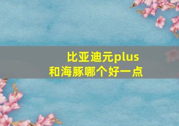 比亚迪元plus和海豚哪个好一点