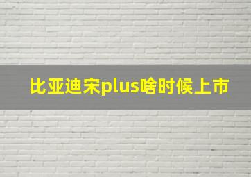 比亚迪宋plus啥时候上市