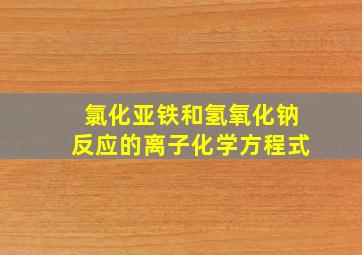 氯化亚铁和氢氧化钠反应的离子化学方程式