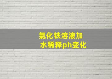 氯化铁溶液加水稀释ph变化