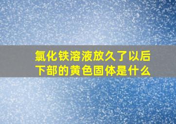 氯化铁溶液放久了以后下部的黄色固体是什么