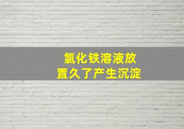 氯化铁溶液放置久了产生沉淀