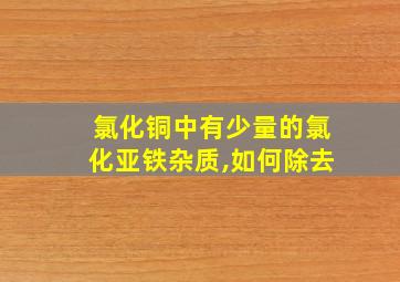 氯化铜中有少量的氯化亚铁杂质,如何除去