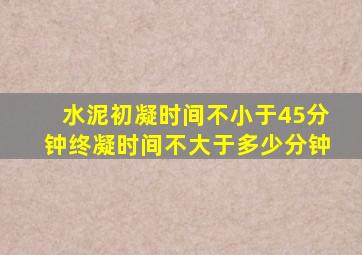 水泥初凝时间不小于45分钟终凝时间不大于多少分钟