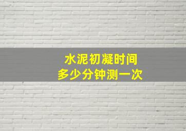 水泥初凝时间多少分钟测一次