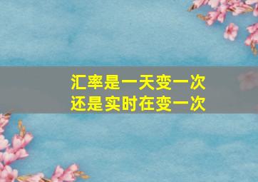 汇率是一天变一次还是实时在变一次