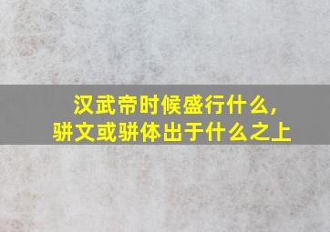 汉武帝时候盛行什么,骈文或骈体出于什么之上