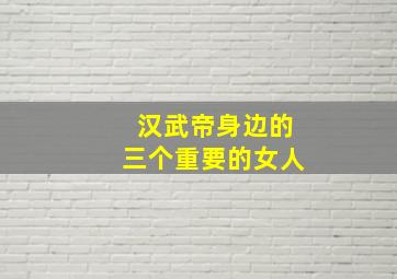 汉武帝身边的三个重要的女人