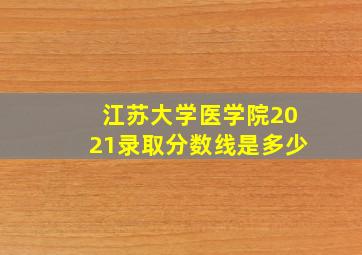 江苏大学医学院2021录取分数线是多少