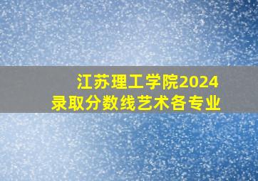 江苏理工学院2024录取分数线艺术各专业