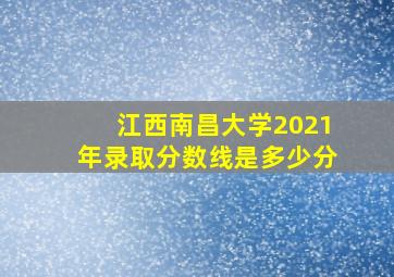 江西南昌大学2021年录取分数线是多少分