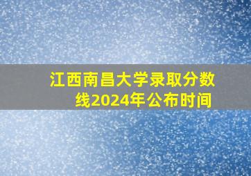 江西南昌大学录取分数线2024年公布时间