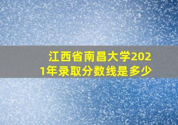 江西省南昌大学2021年录取分数线是多少