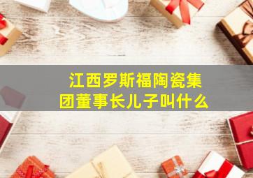 江西罗斯福陶瓷集团董事长儿子叫什么