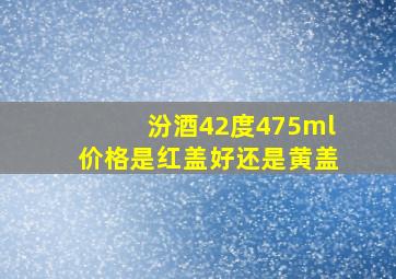 汾酒42度475ml价格是红盖好还是黄盖